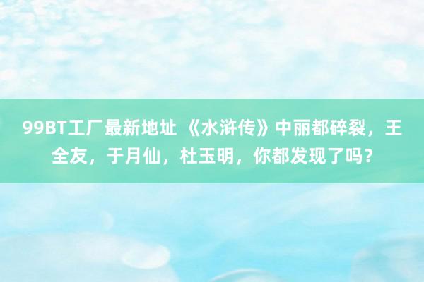 99BT工厂最新地址 《水浒传》中丽都碎裂，王全友，于月仙，杜玉明，你都发现了吗？