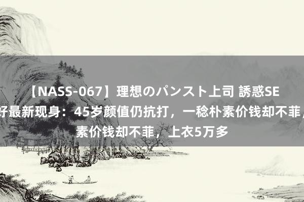 【NASS-067】理想のパンスト上司 誘惑SEX総集編 陈好最新现身：45岁颜值仍抗打，一稔朴素价钱却不菲，上衣5万多