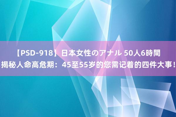 【PSD-918】日本女性のアナル 50人6時間 揭秘人命高危期：45至55岁的您需记着的四件大事！