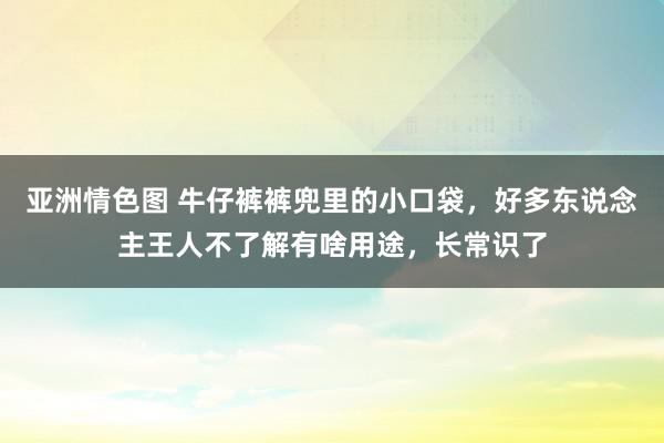 亚洲情色图 牛仔裤裤兜里的小口袋，好多东说念主王人不了解有啥用途，长常识了