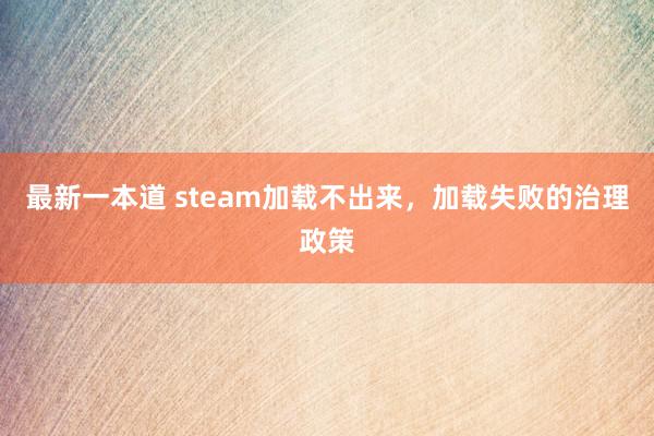 最新一本道 steam加载不出来，加载失败的治理政策