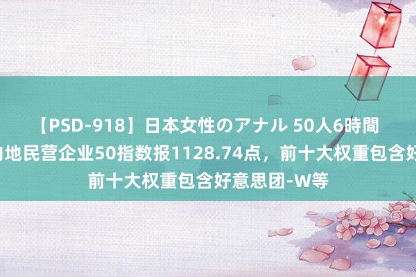 【PSD-918】日本女性のアナル 50人6時間 中证港股通内地民营企业50指数报1128.74点，前十大权重包含好意思团-W等