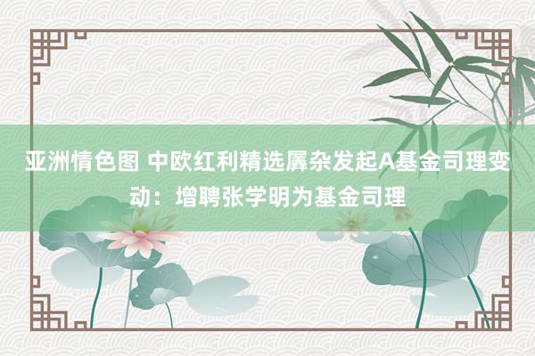 亚洲情色图 中欧红利精选羼杂发起A基金司理变动：增聘张学明为基金司理