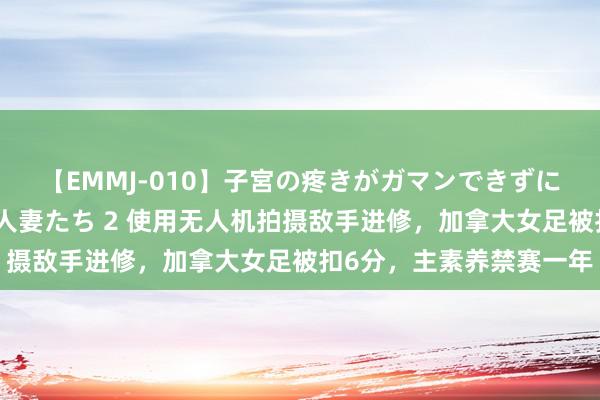 【EMMJ-010】子宮の疼きがガマンできずに他人棒でヨガリ狂う美人妻たち 2 使用无人机拍摄敌手进修，加拿大女足被扣6分，主素养禁赛一年