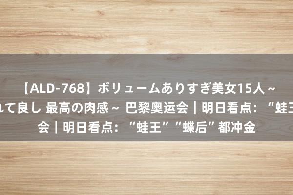 【ALD-768】ボリュームありすぎ美女15人～抱いて良し 抱かれて良し 最高の肉感～ 巴黎奥运会｜明日看点：“蛙王”“蝶后”都冲金