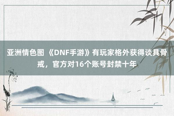 亚洲情色图 《DNF手游》有玩家格外获得谈具骨戒，官方对16个账号封禁十年