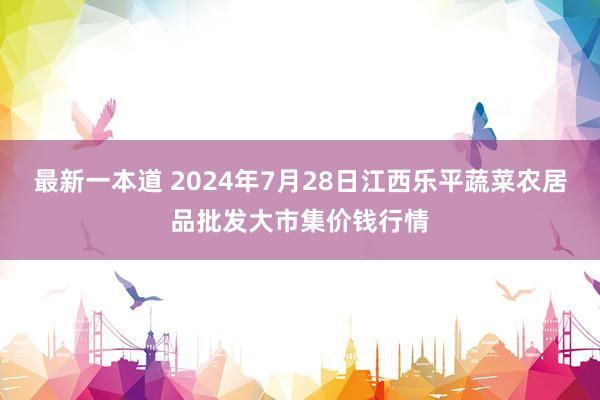 最新一本道 2024年7月28日江西乐平蔬菜农居品批发大市集价钱行情