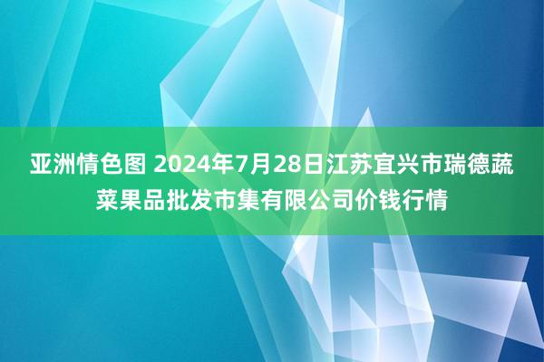 亚洲情色图 2024年7月28日江苏宜兴市瑞德蔬菜果品批发市集有限公司价钱行情