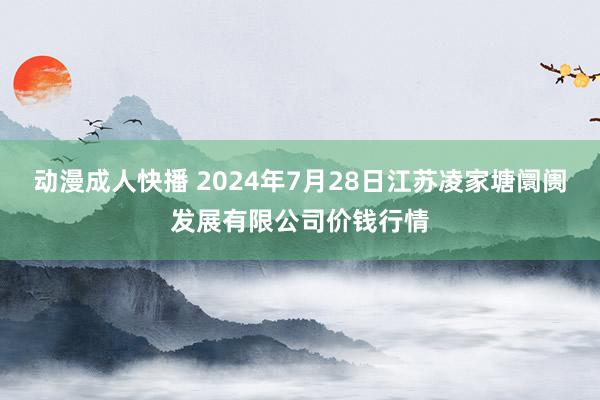 动漫成人快播 2024年7月28日江苏凌家塘阛阓发展有限公司价钱行情