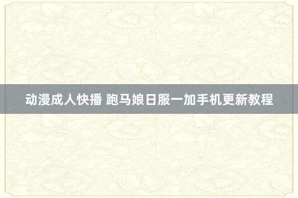 动漫成人快播 跑马娘日服一加手机更新教程