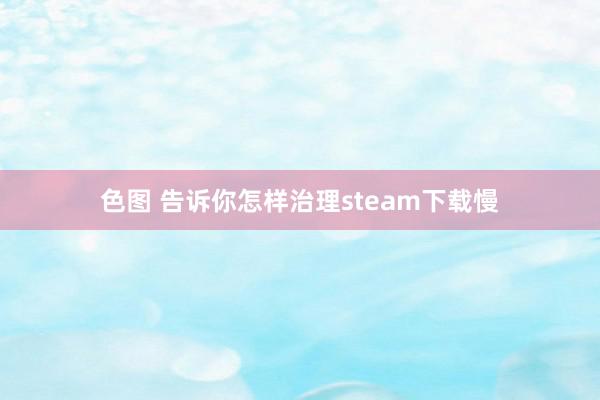 色图 告诉你怎样治理steam下载慢