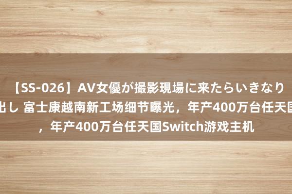 【SS-026】AV女優が撮影現場に来たらいきなりSEX 即ハメ 生中出し 富士康越南新工场细节曝光，年产400万台任天国Switch游戏主机