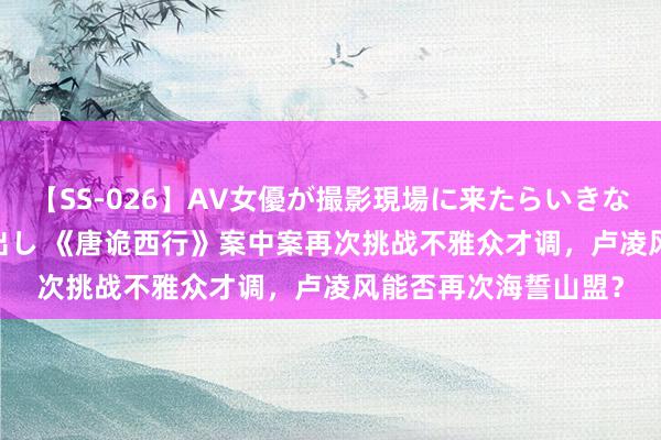 【SS-026】AV女優が撮影現場に来たらいきなりSEX 即ハメ 生中出し 《唐诡西行》案中案再次挑战不雅众才调，卢凌风能否再次海誓山盟？