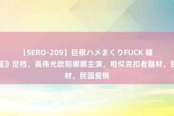 【SERO-209】巨根ハメまくりFUCK 瞳 《冰雪谣》定档，高伟光欧阳娜娜主演，相似克扣者题材，民国爱情