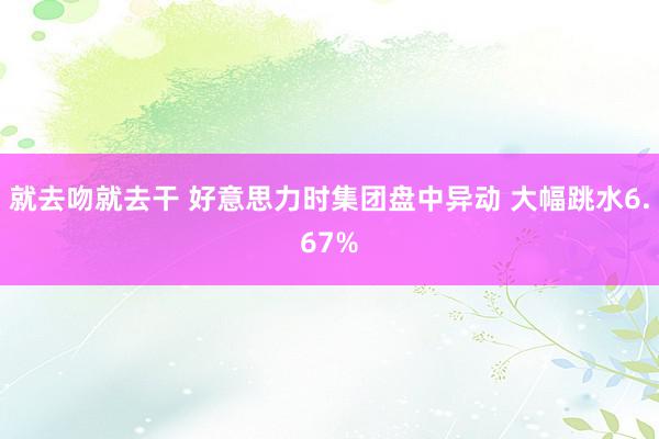 就去吻就去干 好意思力时集团盘中异动 大幅跳水6.67%