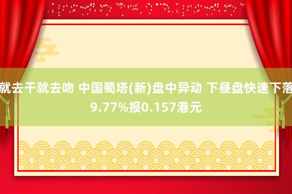 就去干就去吻 中国蜀塔(新)盘中异动 下昼盘快速下落9.77%报0.157港元