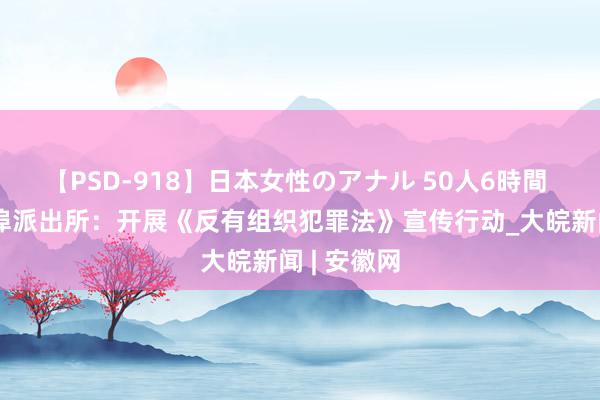 【PSD-918】日本女性のアナル 50人6時間 怀宁县雷埠派出所：开展《反有组织犯罪法》宣传行动_大皖新闻 | 安徽网