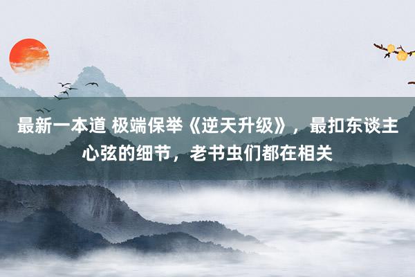 最新一本道 极端保举《逆天升级》，最扣东谈主心弦的细节，老书虫们都在相关