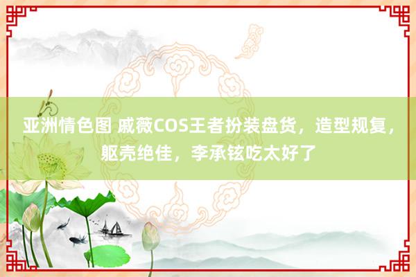 亚洲情色图 戚薇COS王者扮装盘货，造型规复，躯壳绝佳，李承铉吃太好了