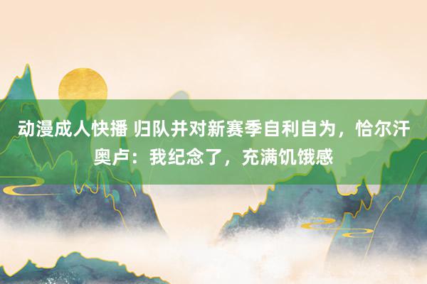 动漫成人快播 归队并对新赛季自利自为，恰尔汗奥卢：我纪念了，充满饥饿感