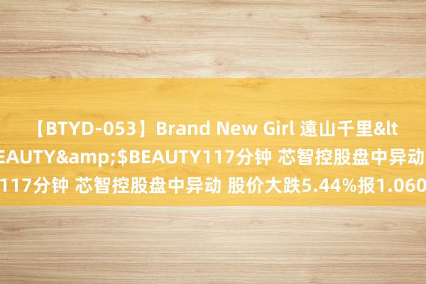 【BTYD-053】Brand New Girl 遠山千里</a>2007-08-24BEAUTY&$BEAUTY117分钟 芯智控股盘中异动 股价大跌5.44%报1.060港元