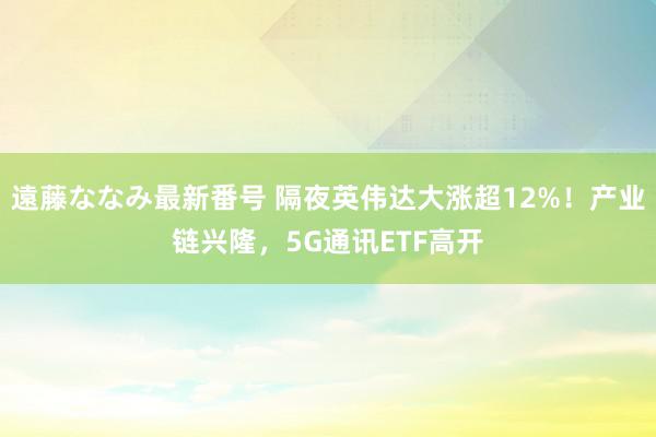 遠藤ななみ最新番号 隔夜英伟达大涨超12%！产业链兴隆，5G通讯ETF高开