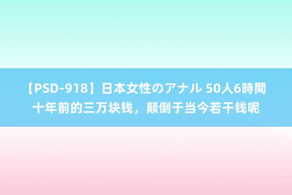 【PSD-918】日本女性のアナル 50人6時間 十年前的三万块钱，颠倒于当今若干钱呢