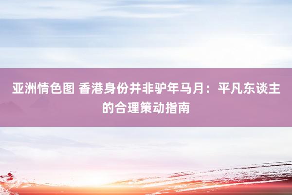 亚洲情色图 香港身份并非驴年马月：平凡东谈主的合理策动指南