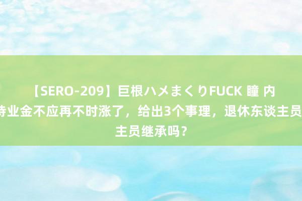 【SERO-209】巨根ハメまくりFUCK 瞳 内行以为待业金不应再不时涨了，给出3个事理，退休东谈主员继承吗？