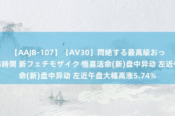 【AAJB-107】【AV30】悶絶する最高級おっぱい生々しい性交 4時間 新フェチモザイク 悟喜活命(新)盘中异动 左近午盘大幅高涨5.74%