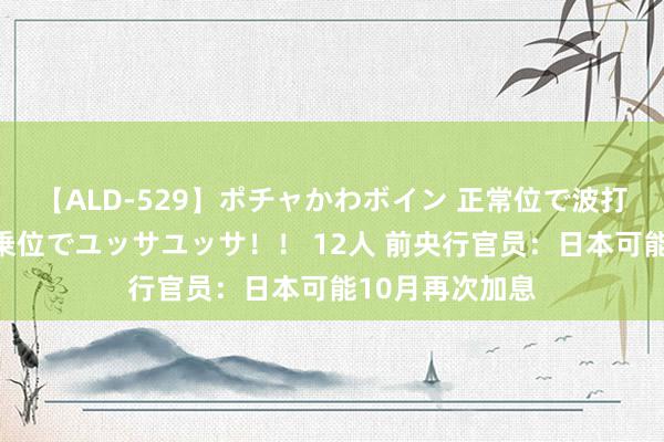 【ALD-529】ポチャかわボイン 正常位で波打つ腹肉！！騎乗位でユッサユッサ！！ 12人 前央行官员：日本可能10月再次加息