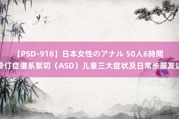 【PSD-918】日本女性のアナル 50人6時間 伶仃症谱系絮叨（ASD）儿童三大症状及日常步履发达