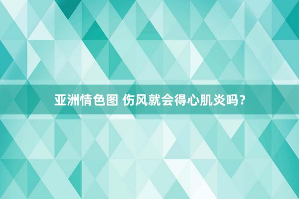 亚洲情色图 伤风就会得心肌炎吗？