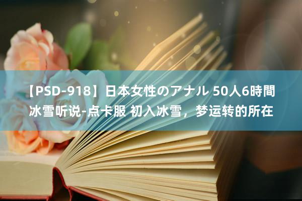 【PSD-918】日本女性のアナル 50人6時間 冰雪听说-点卡服 初入冰雪，梦运转的所在