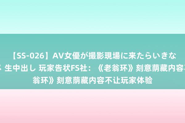 【SS-026】AV女優が撮影現場に来たらいきなりSEX 即ハメ 生中出し 玩家告状FS社：《老翁环》刻意荫藏内容不让玩家体验