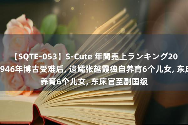 【SQTE-053】S-Cute 年間売上ランキング2013 TOP30 1946年博古受难后, 遗孀张越霞独自养育6个儿女, 东床官至副国级