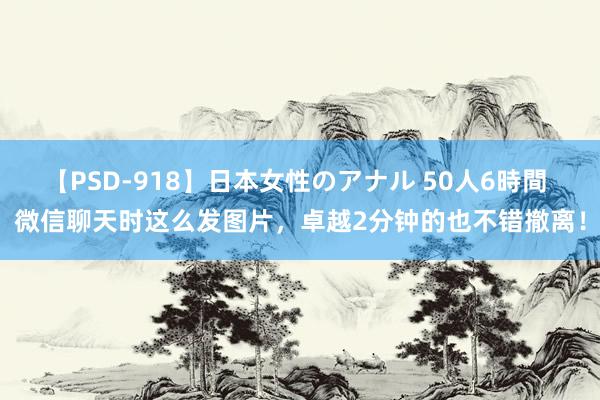 【PSD-918】日本女性のアナル 50人6時間 微信聊天时这么发图片，卓越2分钟的也不错撤离！