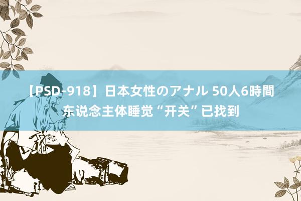 【PSD-918】日本女性のアナル 50人6時間 东说念主体睡觉“开关”已找到