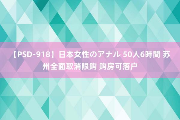 【PSD-918】日本女性のアナル 50人6時間 苏州全面取消限购 购房可落户