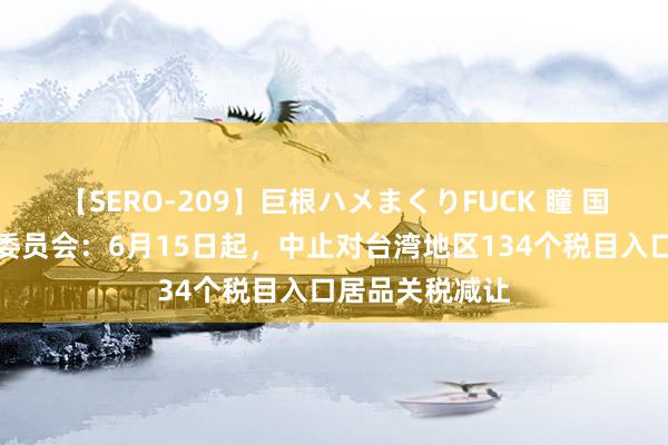 【SERO-209】巨根ハメまくりFUCK 瞳 国务院关税税则委员会：6月15日起，中止对台湾地区134个税目入口居品关税减让