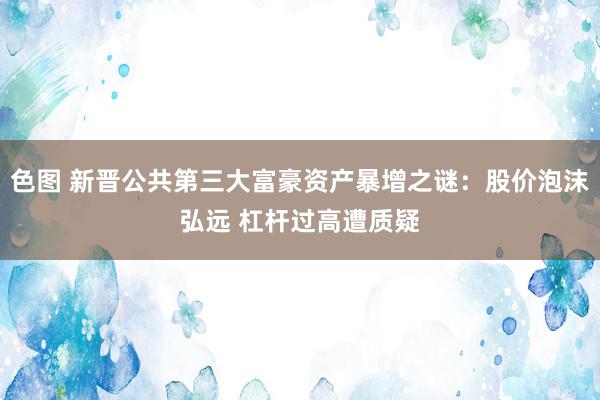 色图 新晋公共第三大富豪资产暴增之谜：股价泡沫弘远 杠杆过高遭质疑