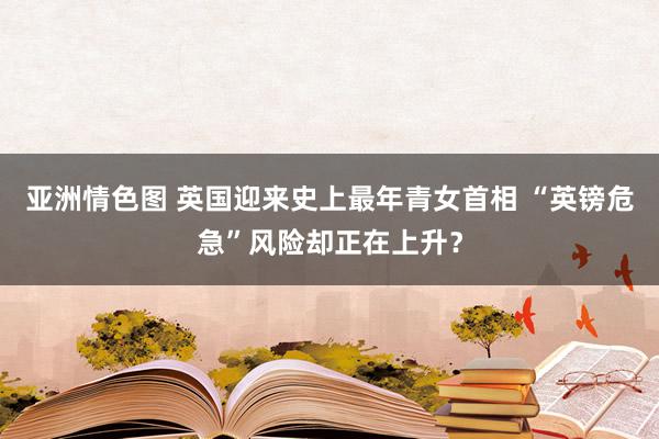 亚洲情色图 英国迎来史上最年青女首相 “英镑危急”风险却正在上升？