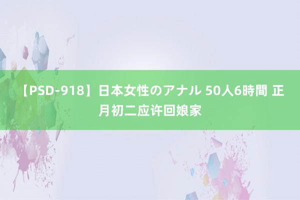 【PSD-918】日本女性のアナル 50人6時間 正月初二应许回娘家