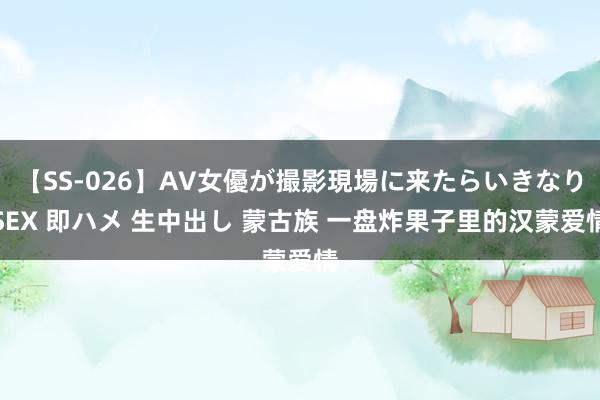 【SS-026】AV女優が撮影現場に来たらいきなりSEX 即ハメ 生中出し 蒙古族 一盘炸果子里的汉蒙爱情