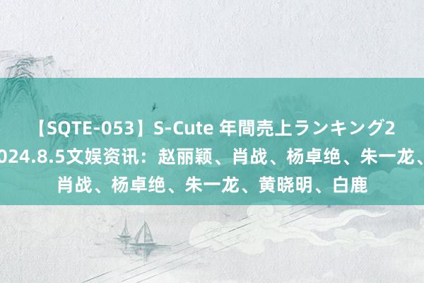 【SQTE-053】S-Cute 年間売上ランキング2013 TOP30 2024.8.5文娱资讯：赵丽颖、肖战、杨卓绝、朱一龙、黄晓明、白鹿