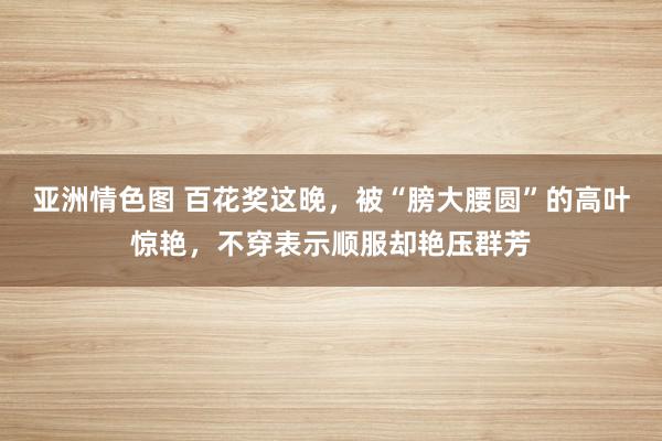 亚洲情色图 百花奖这晚，被“膀大腰圆”的高叶惊艳，不穿表示顺服却艳压群芳