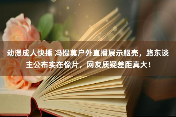 动漫成人快播 冯提莫户外直播展示躯壳，路东谈主公布实在像片，网友质疑差距真大！