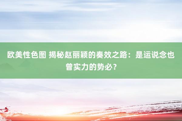 欧美性色图 揭秘赵丽颖的奏效之路：是运说念也曾实力的势必？