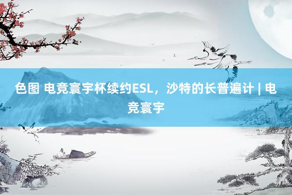 色图 电竞寰宇杯续约ESL，沙特的长普遍计 | 电竞寰宇