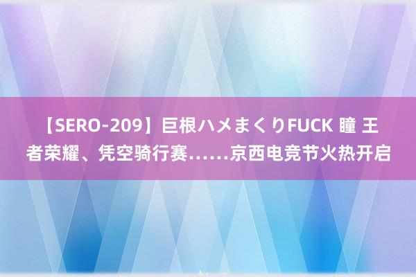 【SERO-209】巨根ハメまくりFUCK 瞳 王者荣耀、凭空骑行赛……京西电竞节火热开启